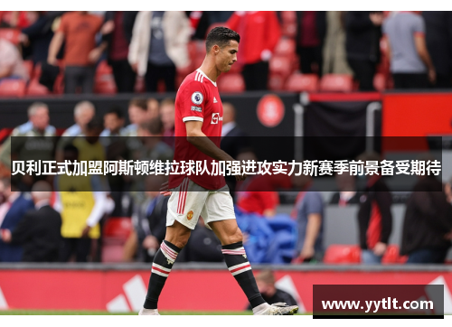 贝利正式加盟阿斯顿维拉球队加强进攻实力新赛季前景备受期待